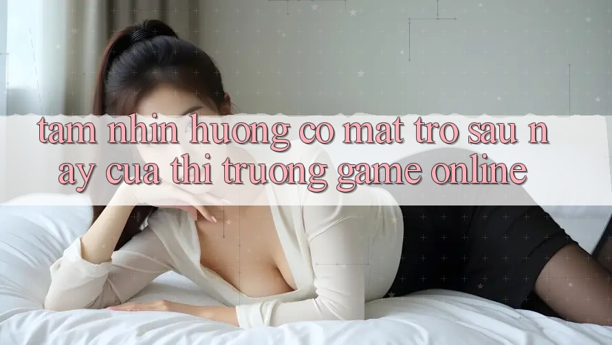 Tầm Nhìn Hướng Có mặt Trở sau này Của Thị Trường Game Online