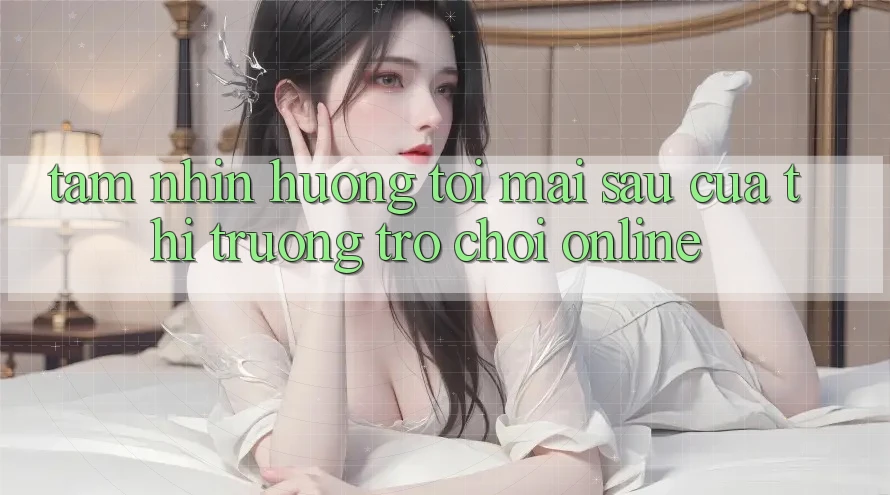 Tầm Nhìn Hướng Tới Mai sau Của Thị Trường Trò chơi Online