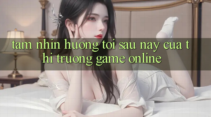Tầm Nhìn Hướng Tới Sau này Của Thị Trường Game Online Tầm Nhìn Hướng Tới Sau này Của Thị Trường Game Online