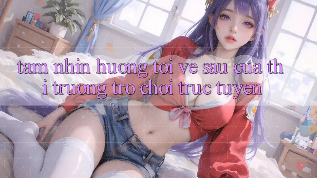 Tầm Nhìn Hướng Tới Về sau Của Thị Trường Trò chơi trực tuyến
