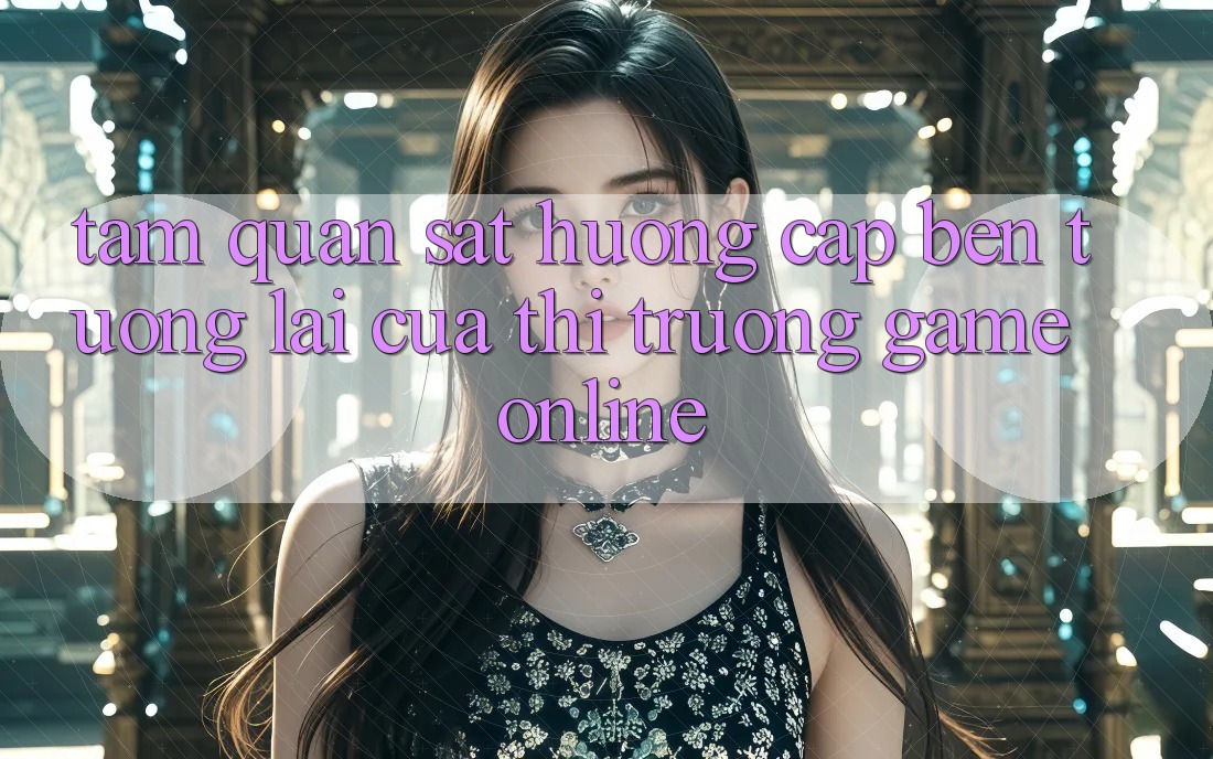 Tầm Quan sát Hướng Cập bến Tương Lai Của Thị Trường Game Online