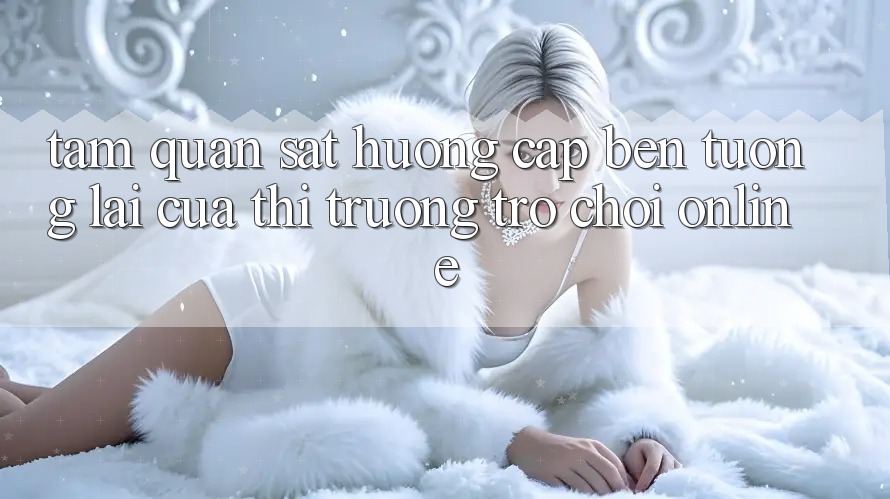 Tầm Quan sát Hướng Cập bến Tương Lai Của Thị Trường Trò chơi Online Tầm Quan sát Hướng Cập bến Tương Lai Của Thị Trường Trò chơi Online