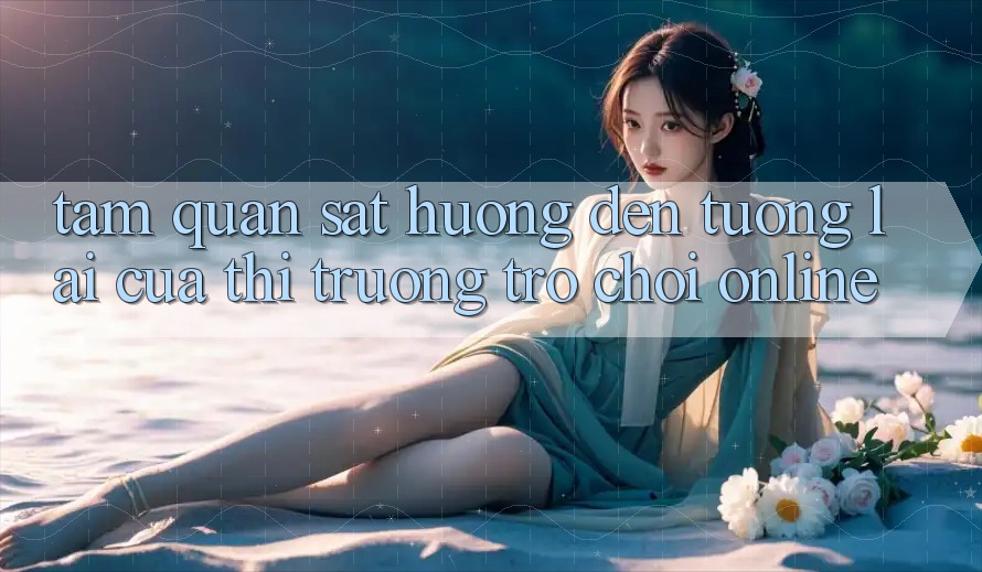 Tầm Quan sát Hướng Đến Tương lai Của Thị Trường Trò chơi Online Tầm Quan sát Hướng Đến Tương lai Của Thị Trường Trò chơi Online
