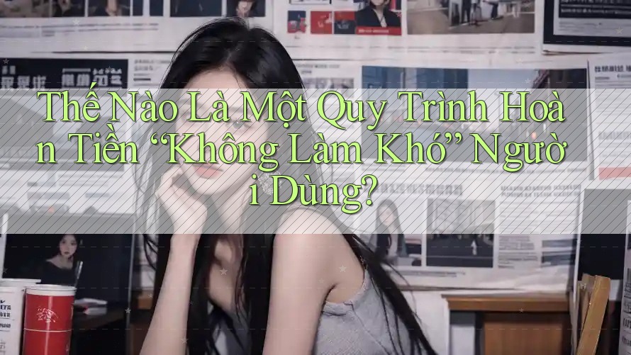Thế Nào Là Một Quy Trình Hoàn Tiền “Không Làm Khó” Người Dùng?