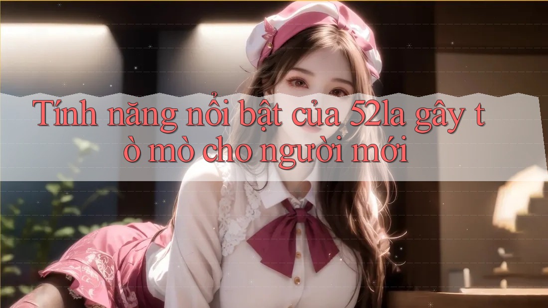 Tính năng nổi bật của 52la gây tò mò cho người mới Tính năng nổi bật của 52la gây tò mò cho người mới