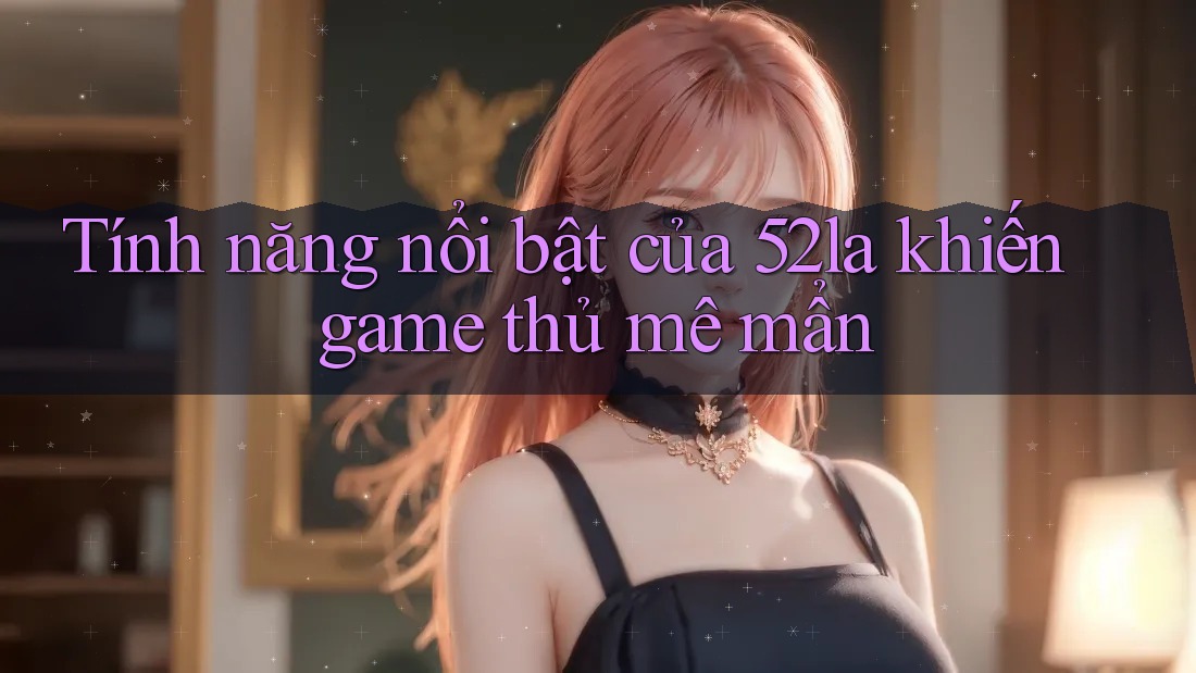 Tính năng nổi bật của 52la khiến game thủ mê mẩn