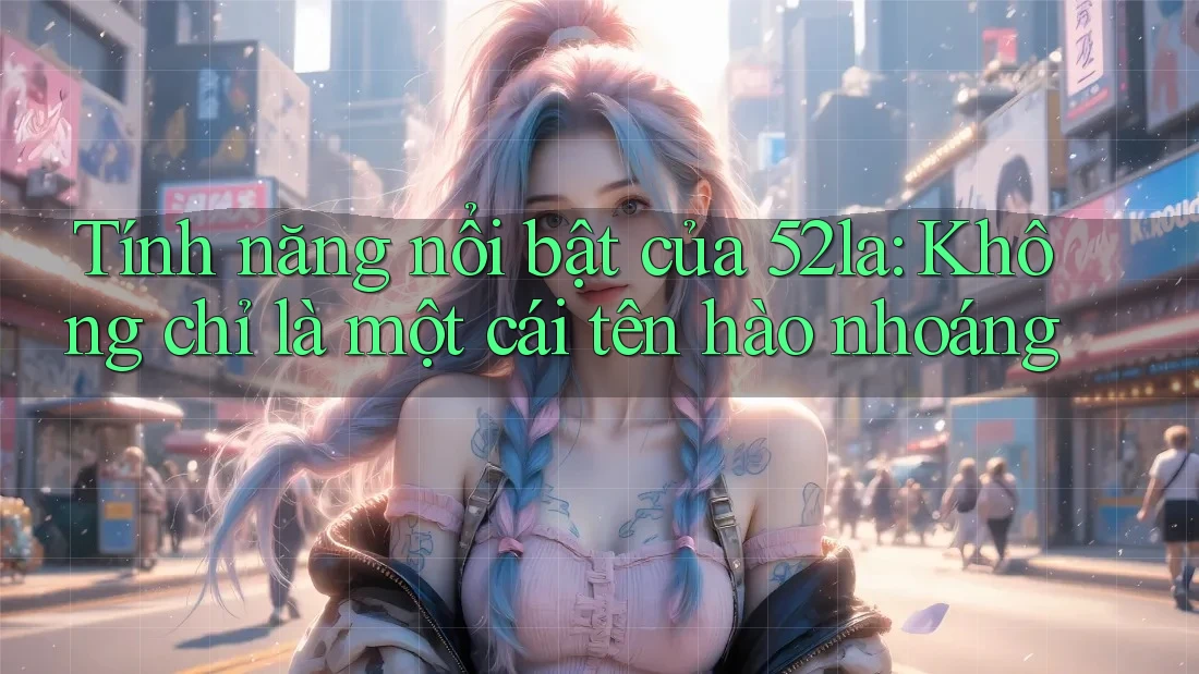 Tính năng nổi bật của 52la: Không chỉ là một cái tên hào nhoáng