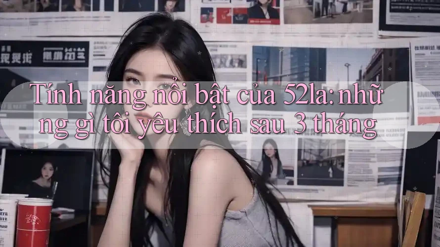 Tính năng nổi bật của 52la: những gì tôi yêu thích sau 3 tháng Tính năng nổi bật của 52la: những gì tôi yêu thích sau 3 tháng
