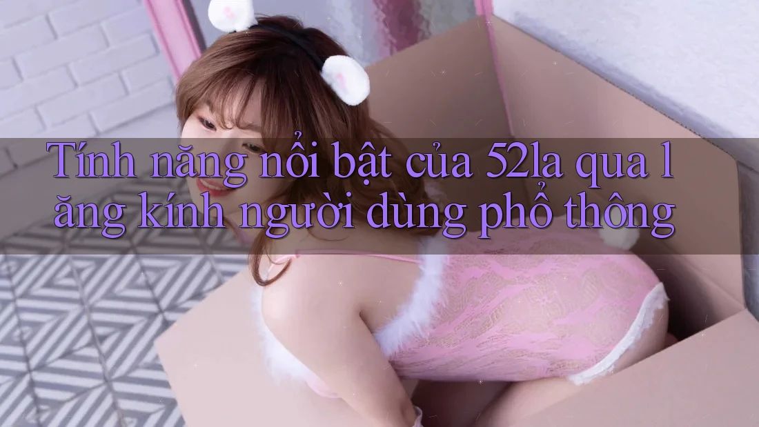 Tính năng nổi bật của 52la qua lăng kính người dùng phổ thông