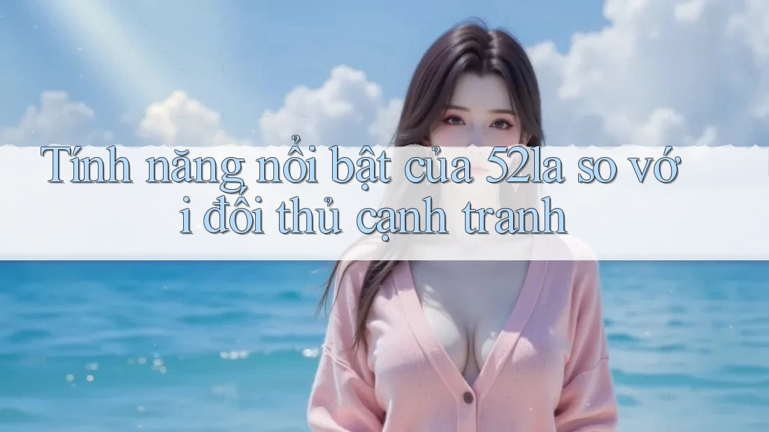 Tính năng nổi bật của 52la so với đối thủ cạnh tranh