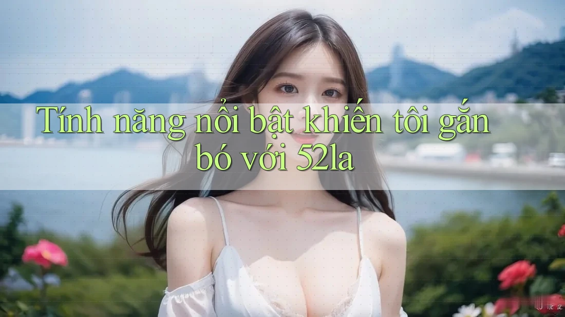 Tính năng nổi bật khiến tôi gắn bó với 52la Tính năng nổi bật khiến tôi gắn bó với 52la