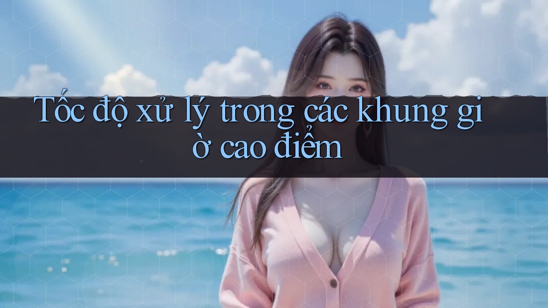 Tốc độ xử lý trong các khung giờ cao điểm