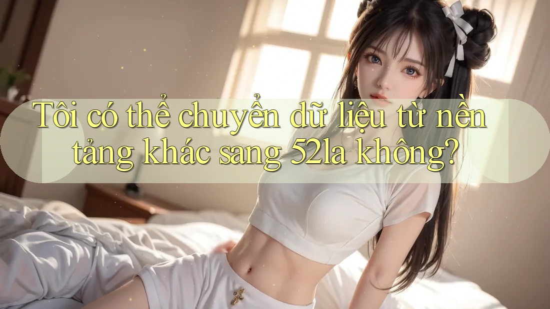 Tôi có thể chuyển dữ liệu từ nền tảng khác sang 52la không?