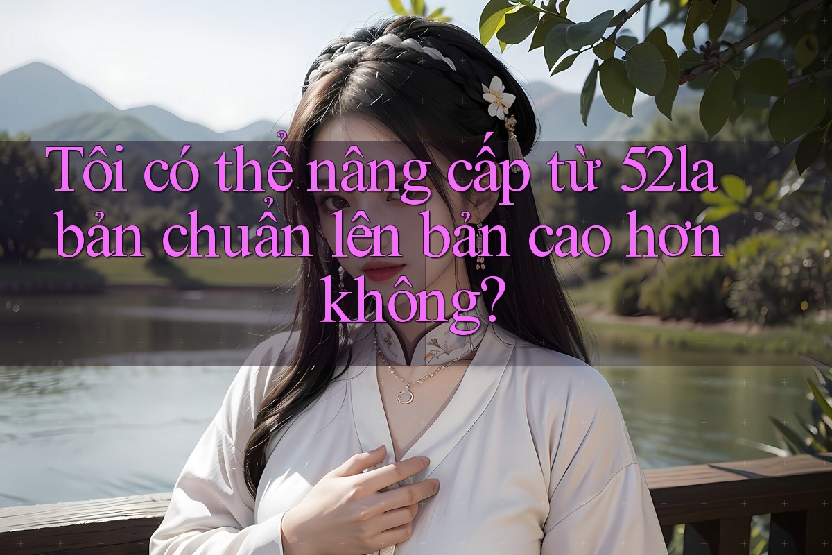 Tôi có thể nâng cấp từ 52la bản chuẩn lên bản cao hơn không? Tôi có thể nâng cấp từ 52la bản chuẩn lên bản cao hơn không?