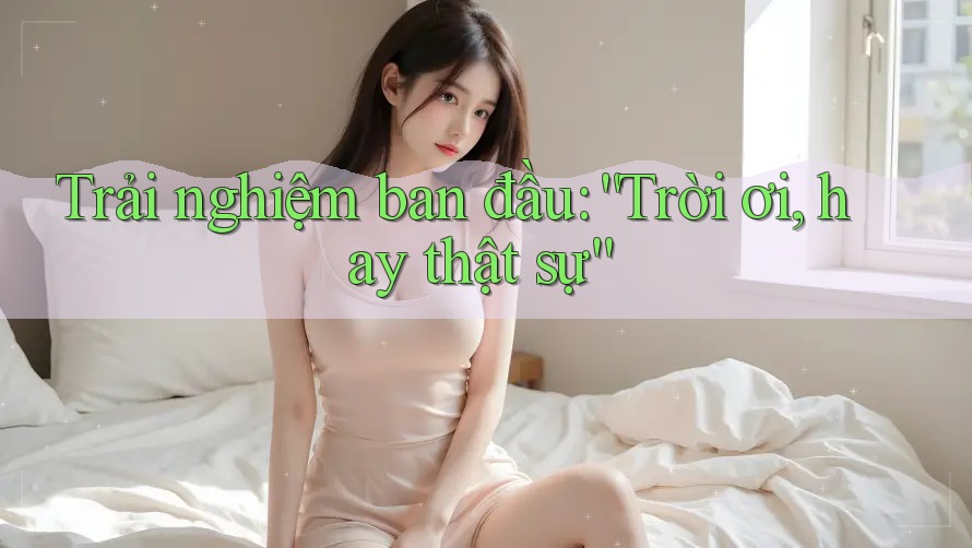 Trải nghiệm ban đầu: “Trời ơi, hay thật sự”
