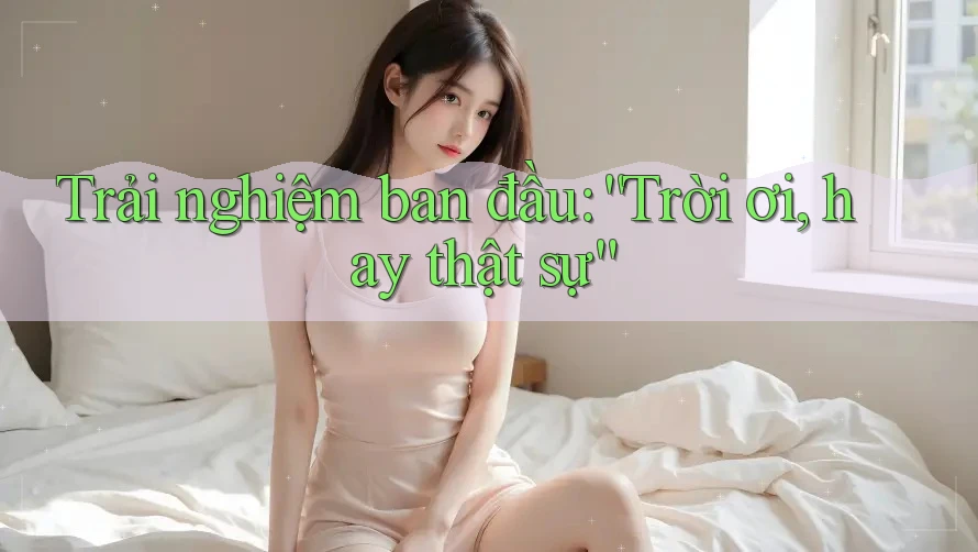 Trải nghiệm ban đầu: “Trời ơi, hay thật sự” Trải nghiệm ban đầu: “Trời ơi, hay thật sự”