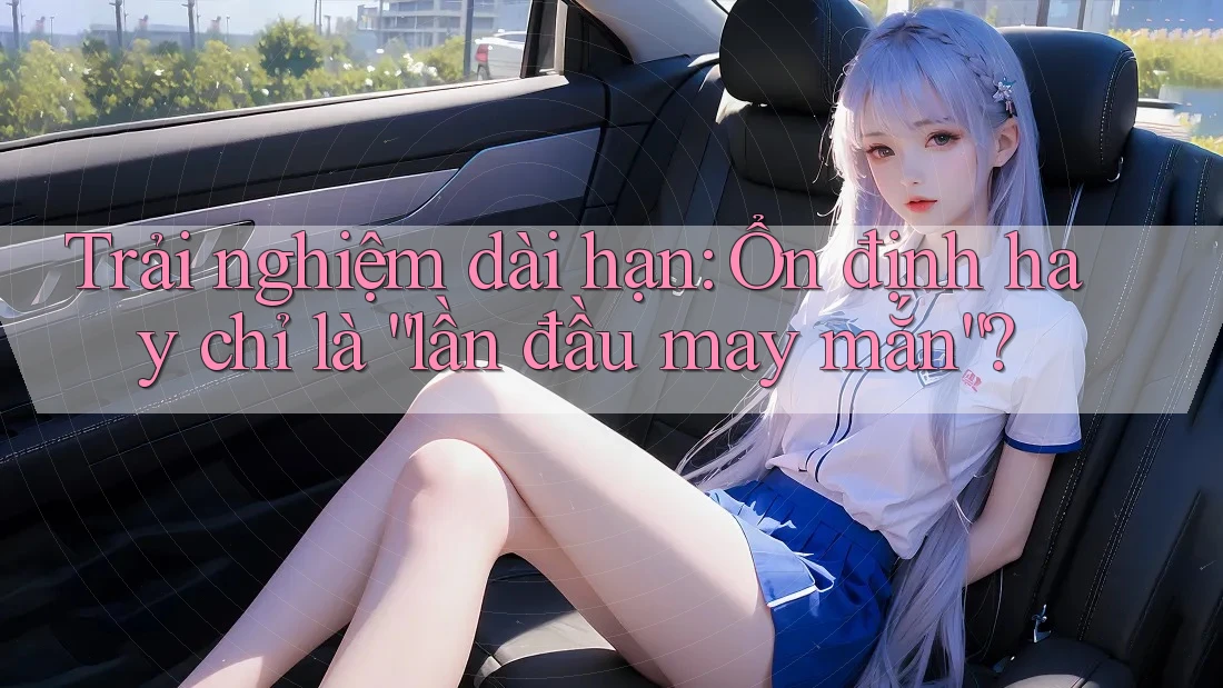 Trải nghiệm dài hạn: Ổn định hay chỉ là “lần đầu may mắn”?