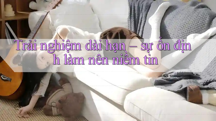 Trải nghiệm dài hạn – sự ổn định làm nên niềm tin