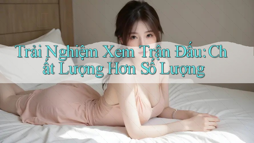 Trải Nghiệm Xem Trận Đấu: Chất Lượng Hơn Số Lượng Trải Nghiệm Xem Trận Đấu: Chất Lượng Hơn Số Lượng