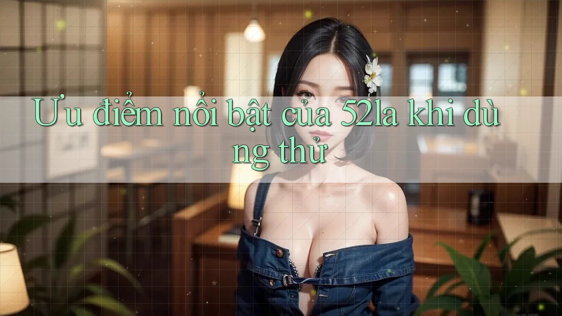 Ưu điểm nổi bật của 52la khi dùng thử