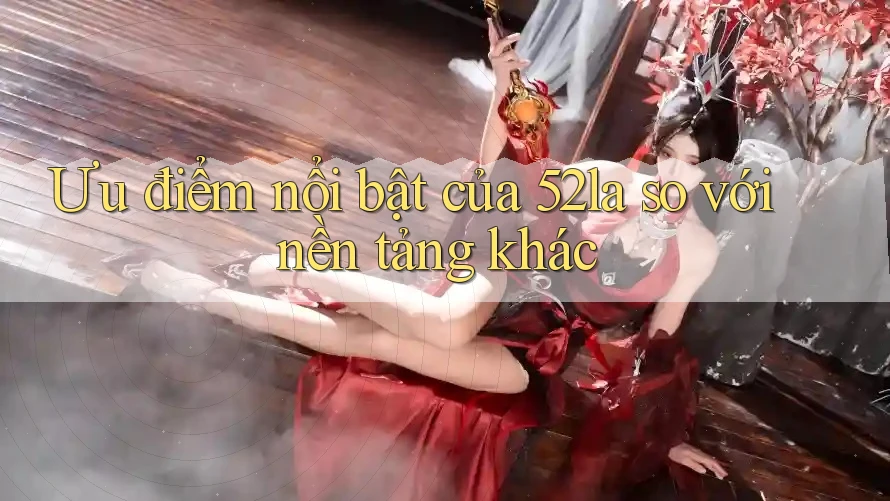 Ưu điểm nổi bật của 52la so với nền tảng khác Ưu điểm nổi bật của 52la so với nền tảng khác