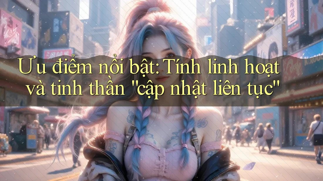 Ưu điểm nổi bật: Tính linh hoạt và tinh thần “cập nhật liên tục”