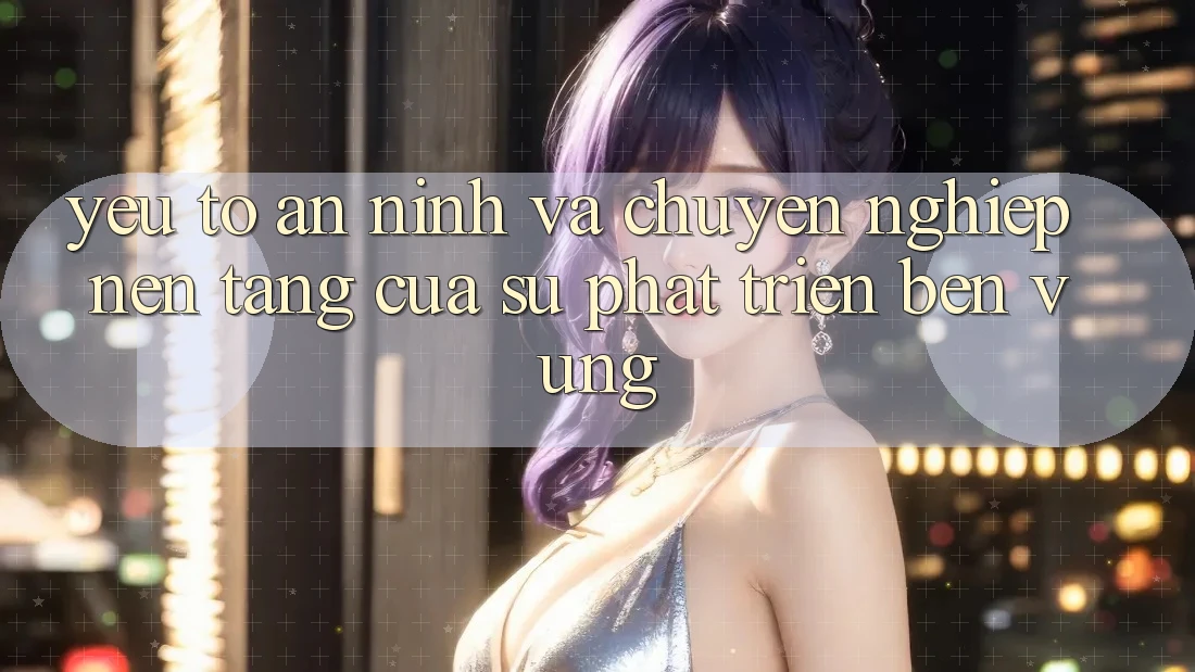 Yếu Tố An ninh Và Chuyên nghiệp: Nền Tảng Của Sự Phát Triển Bền Vững