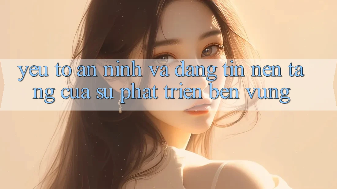 Yếu Tố An ninh Và Đáng tin: Nền Tảng Của Sự Phát Triển Bền vững